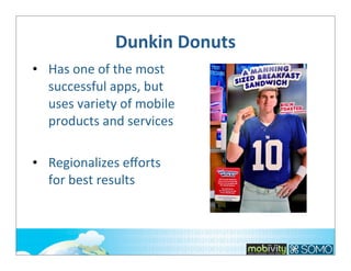 Dunkin	
  Donuts
• Has	
  one	
  of	
  the	
  most	
  
successful	
  apps,	
  but	
  
uses	
  variety	
  of	
  mobile	
  
products	
  and	
  services
• Regionalizes	
  eﬀorts	
  
for	
  best	
  results

 