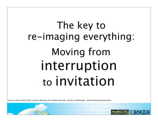 The key to
re-imaging everything:
Moving from

interruption
to invitation
Source:	
  Urban	
  Airship	
  (2013).	
  Greatest	
  Moments	
  from	
  Mobile	
  Saturday:	
  	
  Brands	
  at	
  SxSW	
  Speak	
  .	
  	
  Mobile	
  Marke;ng	
  Associa;on.	
  	
  

222

 