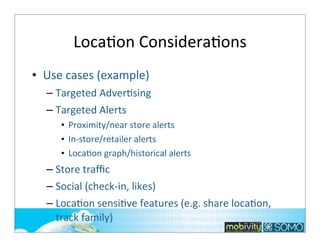 LocaTon	
  ConsideraTons
• Use	
  cases	
  (example)
– Targeted	
  AdverTsing
– Targeted	
  Alerts
• Proximity/near	
  store	
  alerts
• In-­‐store/retailer	
  alerts
• LocaTon	
  graph/historical	
  alerts	
  

– Store	
  traﬃc
– Social	
  (check-­‐in,	
  likes)
– LocaTon	
  sensiTve	
  features	
  (e.g.	
  share	
  locaTon,	
  
track	
  family)
233

 