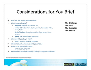 ConsideraTons	
  for	
  You	
  Brief
•
•

Why	
  are	
  you	
  buying	
  mobile	
  media?
What	
  are	
  you	
  buying?
–

Audience:	
  Na*onal,	
  local,	
  ethnic,	
  etc.	
  

–

Format	
  &	
  CreaOve:	
  Text,	
  Display,	
  Search,	
  Rich	
  Media,	
  Video,	
  
Audio,	
  Na*ve
Device/Medium:	
  Smartphone,	
  tablet,	
  Cross-­‐screen,	
  Home	
  
screen...

–
–

•

Agency,	
  direct	
  to	
  network,	
  exchange

Which	
  network	
  partners	
  should	
  you	
  choose?	
  
What	
  is	
  the	
  pricing	
  structure?
–

•

Media:	
  Text,	
  Mobile	
  Web,	
  Apps,	
  Push,	
  

Who	
  should	
  you	
  buy	
  it	
  from?
–

•
•

The	
  Challenge
The	
  Idea
The	
  ExecuOon
The	
  Results

CPM,	
  CPI,	
  CPL,	
  CPC,	
  CPA

Expected	
  vs.	
  actual	
  performing?	
  Ability	
  to	
  adjust	
  in	
  real-­‐*me?

Sources:	
  hOp://www.mobilemarketer.com/cms/opinion/columns/7669.html

237

 