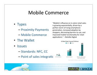 Mobile	
  Commerce
• Types
– Proximity	
  Payments
– Mobile	
  Commerce

• The	
  Wallet
• Issues

"Mobile's	
  inﬂuence	
  on	
  in-­‐store	
  retail	
  sales	
  
is	
  growing	
  exponenKally,	
  driven	
  by	
  a	
  
perfect	
  storm	
  of	
  rising	
  smartphone	
  
penetraKon,	
  increased	
  adopKon	
  by	
  
shoppers,	
  decreasing	
  barriers	
  to	
  use,	
  and	
  
improved	
  mobile	
  funcKonality	
  for	
  retail	
  
applicaKons."	
  -­‐	
  Deloi*e	
  Digital

– Standards:	
  NFC,	
  CC
– Point	
  of	
  sales	
  integraTon
243

 