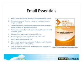 Email	
  EssenTals
1.

Keep	
  it	
  simple	
  and	
  intuiTve.	
  Minimize	
  clicks	
  to	
  navigate	
  the	
  content.

2.

Remove	
  non-­‐essenTal	
  elements—design	
  for	
  mobile	
  devices	
  with	
  
images	
  turned	
  oﬀ.

3.

Divide	
  content	
  into	
  clear	
  secTons	
  to	
  opTmize	
  decreased	
  screen	
  real	
  
estate;	
  use	
  a	
  one-­‐	
  or	
  two-­‐column	
  template.

4.

From	
  ﬁelds	
  should	
  be	
  5	
  characters	
  or	
  less;	
  Subject	
  lines	
  should	
  be	
  35	
  
characters	
  or	
  less.

5.

Stay	
  away	
  from	
  large	
  images	
  in	
  the	
  upper	
  le…	
  area.

6.

Avoid	
  using	
  images	
  as	
  the	
  important	
  or	
  only	
  call	
  to	
  acTon.

7.

Place	
  CTA	
  and	
  oﬀer"above	
  the	
  fold."

8.

Allow	
  enough	
  space	
  to	
  click	
  accurately.	
  The	
  bubon	
  height	
  should	
  be	
  
40	
  px	
  to	
  45	
  px	
  with	
  15	
  px	
  for	
  padding.

9.

Fonts	
  should	
  be	
  no	
  smaller	
  than	
  14	
  px	
  for	
  body	
  copy	
  and	
  strive	
  for	
  
headline	
  fonts	
  at	
  22	
  px+.

hbp://www.mmaglobal.com/node/20603

280

 