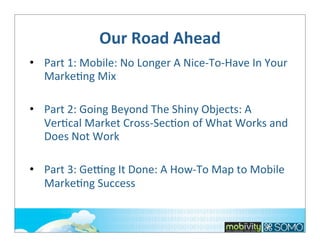 Our	
  Road	
  Ahead
• Part	
  1:	
  Mobile:	
  No	
  Longer	
  A	
  Nice-­‐To-­‐Have	
  In	
  Your	
  
Marke;ng	
  Mix
• Part	
  2:	
  Going	
  Beyond	
  The	
  Shiny	
  Objects:	
  A	
  
Ver;cal	
  Market	
  Cross-­‐Sec;on	
  of	
  What	
  Works	
  and	
  
Does	
  Not	
  Work
• Part	
  3:	
  GeVng	
  It	
  Done:	
  A	
  How-­‐To	
  Map	
  to	
  Mobile	
  
Marke;ng	
  Success

 