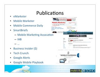 • eMarketer
• Mobile	
  Marketer

PublicaTons

• Mobile	
  Commerce	
  Daily
• SmartBriefs	
  
– Mobile	
  MarkeTng	
  AssocaTon
– IAB
–…
• Business	
  Insider	
  ($)
• Tech	
  Crunch
• Google	
  Alerts
• Google	
  Mobile	
  Playbook	
  
300

 
