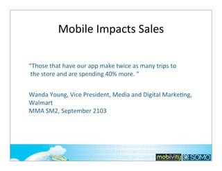 Mobile	
  Impacts	
  Sales
“Those	
  that	
  have	
  our	
  app	
  make	
  twice	
  as	
  many	
  trips	
  to
	
  the	
  store	
  and	
  are	
  spending	
  40%	
  more.	
  “
Wanda	
  Young,	
  Vice	
  President,	
  Media	
  and	
  Digital	
  MarkeTng,	
  
Walmart
MMA	
  SM2,	
  September	
  2103

	
  

51

 