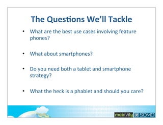 The	
  QuesOons	
  We’ll	
  Tackle
• What	
  are	
  the	
  best	
  use	
  cases	
  involving	
  feature	
  
phones?
• What	
  about	
  smartphones?
• Do	
  you	
  need	
  both	
  a	
  tablet	
  and	
  smartphone	
  
strategy?
• What	
  the	
  heck	
  is	
  a	
  phablet	
  and	
  should	
  you	
  care?

 