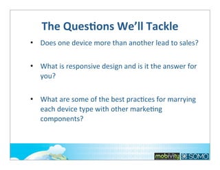 The	
  QuesOons	
  We’ll	
  Tackle
• Does	
  one	
  device	
  more	
  than	
  another	
  lead	
  to	
  sales?
• What	
  is	
  responsive	
  design	
  and	
  is	
  it	
  the	
  answer	
  for	
  
you?
• What	
  are	
  some	
  of	
  the	
  best	
  pracTces	
  for	
  marrying	
  
each	
  device	
  type	
  with	
  other	
  markeTng	
  
components?

 