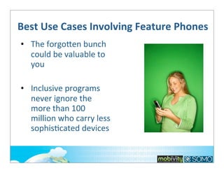 Best	
  Use	
  Cases	
  Involving	
  Feature	
  Phones
• The	
  forgolen	
  bunch	
  
could	
  be	
  valuable	
  to	
  
you
• Inclusive	
  programs	
  
never	
  ignore	
  the	
  
more	
  than	
  100	
  
million	
  who	
  carry	
  less	
  
sophis;cated	
  devices

 