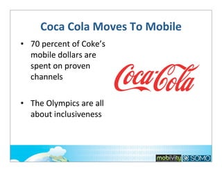 Coca	
  Cola	
  Moves	
  To	
  Mobile	
  
• 70	
  percent	
  of	
  Coke’s	
  
mobile	
  dollars	
  are	
  
spent	
  on	
  proven	
  
channels
• The	
  Olympics	
  are	
  all	
  
about	
  inclusiveness

 