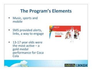 The	
  Program’s	
  Elements
• Music,	
  sports	
  and	
  
mobile
• SMS	
  provided	
  alerts,	
  
links,	
  a	
  way	
  to	
  engage
• 13-­‐17	
  year	
  olds	
  were	
  
the	
  most	
  ac;ve	
  –	
  a	
  
gold	
  medal	
  
performance	
  for	
  Coca	
  
Cola

 