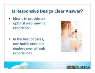 Is	
  Responsive	
  Design	
  Clear	
  Answer?
• Idea	
  is	
  to	
  provide	
  an	
  
op;mal	
  web	
  viewing	
  
experience
• In	
  the	
  best	
  of	
  cases,	
  
one	
  builds	
  once	
  and	
  
deploys	
  over	
  all	
  web	
  
experiences

 