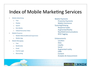 Index	
  of	
  Mobile	
  MarkeTng	
  Services
•

Mobile	
  Adver;sing	
  
–
–

Display

–

Search

–

Rich	
  Media

–
•

Text

Video/Interac;ve	
  Video

Mobile	
  Presence
–
–

•

Mobile	
  Web	
  (tradi;onal/responsive)
Mobile	
  App

Mobile	
  Messaging
–

Text	
  

–

Mul;media

–

Email

–

Push	
  (in	
  app)

–

Bluecas;ng

Mobile	
  Payments
Proximity	
  Payments
Mobile	
  Commerce
Scanning/Viewing
Response	
  Codes
Augmented	
  Reality
Nearﬁeld	
  CommunicaKons
RFID	
  Tagging
Enhancements
LocaKon
Data
Loyalty
Social
Augmented	
  reality
CRM
Content	
  
AnalyKcs	
  &	
  measurement

91

 