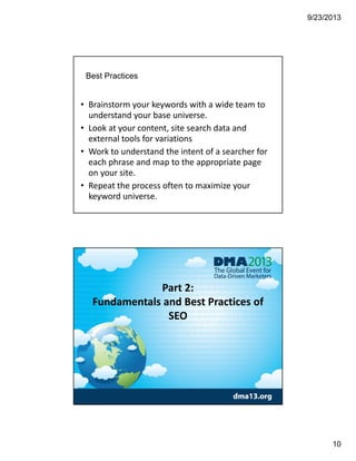 9/23/2013
10
Best Practices
• Brainstorm your keywords with a wide team to 
understand your base universe. 
• Look at your content, site search data and 
external tools for variations
• Work to understand the intent of a searcher for 
each phrase and map to the appropriate page 
on your site. 
• Repeat the process often to maximize your 
keyword universe.
Part 2: 
Fundamentals and Best Practices of 
SEO
 