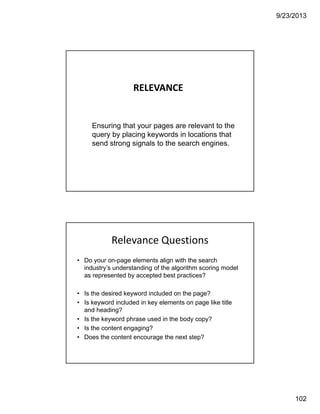 9/23/2013
102
RELEVANCE
Ensuring that your pages are relevant to the
query by placing keywords in locations that
send strong signals to the search engines.
Relevance Questions
• Do your on-page elements align with the search
industry’s understanding of the algorithm scoring model
as represented by accepted best practices?
• Is the desired keyword included on the page?
• Is keyword included in key elements on page like title
and heading?
• Is the keyword phrase used in the body copy?
• Is the content engaging?
• Does the content encourage the next step?
 