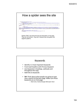 9/23/2013
104
How a spider sees the site
Spiders ONLY care about the text and information on the page.
They are not humans – they don’t interpret they only gather and
segment patterns.
• Identify 1‐2 most important keywords
• Front load headline with Primary Keyword
• Use keywords in headings, subheads and 
throughout the copy
• Add links to keywords
• TIP: Think about what people are going to type 
into a search to find your page. Make sure those 
keywords are on that page. 
– Matt Cutts, Head of Google Web Spam Team
Keywords
 