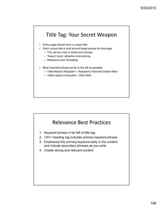 9/23/2013
106
Title Tag: Your Secret Weapon
• Every page should have a unique title
• Each unique title is built around target phrase for that page
– This will be a two or three word phrase
– “Keep it short, attractive and enticing.
– Relevance and Clickability
• Most important phrase as far to the left as possible
– <title>Absolut Raspberri – Raspberry Flavored Vodka</title>
– <title>Laptop Computers – Dell</title>
Relevance Best Practices
1. Keyword phrase in far left of title tag
2. <H1> heading tag includes primary keyword phrase
3. Emphasize the primary keyword early in the content
and include secondary phrases as you write
4. Create strong and relevant content
 