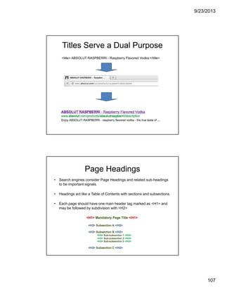 9/23/2013
107
Titles Serve a Dual Purpose
<title> ABSOLUT RASPBERRI - Raspberry Flavored Vodka </title>
Page Headings
• Search engines consider Page Headings and related sub-headings
to be important signals.
• Headings act like a Table of Contents with sections and subsections.
• Each page should have one main header tag marked as <H1> and
may be followed by subdivision with <H2>
 