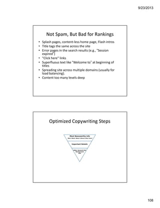 9/23/2013
108
Not Spam, But Bad for Rankings
• Splash pages, content‐less home page, Flash intros
• Title tags the same across the site
• Error pages in the search results (e.g., “Session 
expired”)
• "Click here" links
• Superfluous text like “Welcome to” at beginning of 
titles
• Spreading site across multiple domains (usually for 
load balancing).
• Content too many levels deep
Optimized Copywriting Steps
 