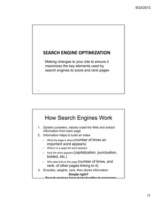 9/23/2013
11
SEARCH ENGINE OPTIMIZATION
21
Making changes to your site to ensure it
maximizes the key elements used by
search engines to score and rank pages
How Search Engines Work
1. Spiders (crawlers, robots) crawl the Web and extract
information from each page
2. Information helps to build an Index
– What the page is about (number of times an
important word appears)
– Where on a page the word appears
– How the word appears (capitalization, punctuation,
bolded, etc.)
– Who else links to the page (number of times, and
rank, of other pages linking to it)
3. Encodes, weights, rank, then stores information
Simple right?
Search engines have many hurdles to overcome
 