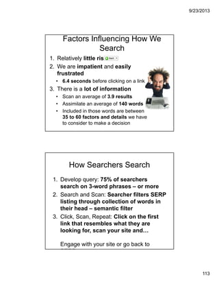 9/23/2013
113
Factors Influencing How We
Search
1. Relatively little risk
2. We are impatient and easily
frustrated
• 6.4 seconds before clicking on a link
3. There is a lot of information
• Scan an average of 3.9 results
• Assimilate an average of 140 words
• Included in those words are between
35 to 60 factors and details we have
to consider to make a decision
How Searchers Search
1. Develop query: 75% of searchers
search on 3-word phrases – or more
2. Search and Scan: Searcher filters SERP
listing through collection of words in
their head – semantic filter
3. Click, Scan, Repeat: Click on the first
link that resembles what they are
looking for, scan your site and…
Engage with your site or go back to
SERP
 