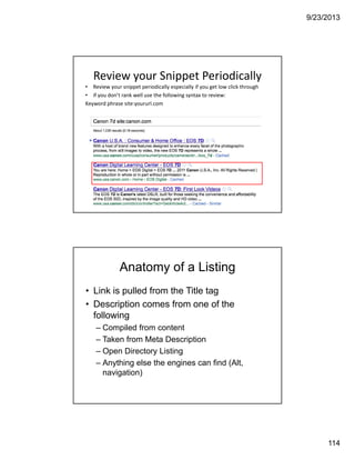 9/23/2013
114
Review your Snippet Periodically
• Review your snippet periodically especially if you get low click through
• if you don’t rank well use the following syntax to review: 
Keyword phrase site:yoururl.com
Anatomy of a Listing
• Link is pulled from the Title tag
• Description comes from one of the
following
– Compiled from content
– Taken from Meta Description
– Open Directory Listing
– Anything else the engines can find (Alt,
navigation)
 