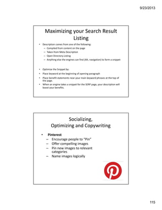 9/23/2013
115
Maximizing your Search Result 
Listing
• Description comes from one of the following:
– Compiled from content on the page 
– Taken from Meta Description
– Open Directory Listing
– Anything else the engines can find (Alt, navigation) to form a snippet
• Optimize the Snippet by: 
• Place keyword at the beginning of opening paragraph
• Place benefit statements near your main keyword phrases at the top of 
the page. 
• When an engine takes a snippet for the SERP page, your description will 
boost your benefits.
• Pinterest
– Encourage people to “Pin”
– Offer compelling images
– Pin new images to relevant 
categories
– Name images logically
Socializing, 
Optimizing and Copywriting
 