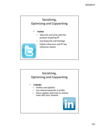 9/23/2013
116
• Twitter
– Take time and write with the 
purpose of getting RT
– Use keywords and hashtags
– Follow influencers and RT key 
influencer tweets
Socializing, 
Optimizing and Copywriting
• LinkedIn 
– Profiles and Updates
– Use relative keywords in profile
– Share updates with links to relative 
news with your network
Socializing, 
Optimizing and Copywriting
 