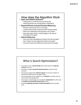 9/23/2013
12
How does the Algorithm Work
• Spam and Inflation Detection
– Verifying that no unethical tricks are being used
– Verifying that there are not duplicates or redirections
• Keyword Phrase Inclusion/Content Relevancy
– Does the exact phrase occur on the page
– Location and proximity of keyword and/or keyword phrase
– What is the relationship of the keyword to the content?
– How many other similar or relevant pages on the site are
connected to this page?
• Internet Relevancy
– How many other sites/pages are linked to this site and page?
– How “relevant” are the pages/sites linking to the page?
– How are the other links references which point to the page?
What is Search Optimization?
• Ensuring your site is search friendly which allows spiders to index the 
content on the site 
• Ensuring your pages include the keyword phrases actually used by 
searchers
• Ensuring your pages offer “relevance signals” to the search engines to 
help them understand what the page is about.  
• Ensuring the pages of your website are as compliant as possible with the 
search engine scoring algorithms
• Ensuring your relevant pages are considered “authoritative” by other sites 
via quality and contextually relevant links to them. 
• Ensuring compelling and action oriented descriptions that encourage 
visits 
 