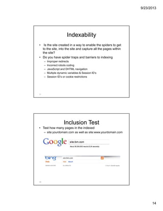 9/23/2013
14
Indexability
• Is the site created in a way to enable the spiders to get
to the site, into the site and capture all the pages within
the site?
• Do you have spider traps and barriers to indexing
– Improper redirects
– Incorrect robots coding
– JavaScript and DHTML navigation
– Multiple dynamic variables & Session ID’s
– Session ID’s or cookie restrictions
27
Inclusion Test
• Test how many pages in the indexed
– site:yourdomain.com as well as site:www.yourdomain.com
28
 