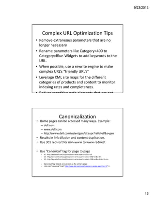 9/23/2013
16
Complex URL Optimization Tips
• Remove extraneous parameters that are no 
longer necessary
• Rename parameters like Category=400 to 
Category=Blue‐Widgets to add keywords to the 
URL. 
• When possible, use a rewrite engine to make 
complex URL’s “friendly URL’s” 
• Leverage XML site maps for the different 
categories of products and content to monitor 
indexing rates and completeness. 
• Reduce repetitive path elements that are not
Canonicalization
• Home pages can be accessed many ways. Example:
– dell.com
– www.dell.com
– http://www.dell.com/us/en/gen/df.aspx?refid=df&s=gen
• Results in link dilution and content duplication.
• Use 301 redirect for non‐www to www redirect
• Use “Canonical” tag for page to page  
– V1 ‐ http://www.dell.com/us/p/inspiron‐r‐series.aspx?c=us&cs=19
– V2 ‐ http://www.dell.com/us/p/inspiron‐r‐series.aspx?c=us&cs=19&l=en&s=dhs
– V3 ‐ http://www.dell.com/us/p/inspiron‐r‐series.aspx?c=us&cs=19&l=en&s=dhs&~ck=mn
– Canonical Tag Selects one version as the primary page:
– <link rel="canonical" href="http://www.dell.com/us/p/inspiron-r-series.aspx?cs=19" />
 