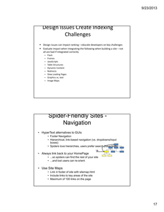 9/23/2013
17
Design Issues Create Indexing 
Challenges
Design issues can impact ranking – educate developers on key challenges
Evaluate impact when integrating the following when building a site – not 
all are bad if integrated correctly
– Flash
– Frames
– JavaScripts
– Table Structures
– Dynamic Content 
– Redirects
– Slow Loading Pages
– Graphics vs. text
– Image Maps
Spider-Friendly Sites -
Navigation
• HyperText alternatives to GUIs
• Footer Navigation
• Hierarchical, link-based navigation (vs. dropdowns/input
boxes)
• Spiders love hierarchies, users prefer search (have both)
• Always link back to your HomePage
• ...so spiders can find the rest of your site
• ...and lost users can re-orient
• Use Site Maps
• Link in footer of site with sitemap.html
• Include links to key areas of the site
• Maximum of 100 links on the page
 