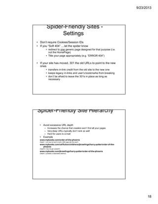 9/23/2013
18
Spider-Friendly Sites -
Settings
• Don’t require Cookies/Session IDs
• If you “Soft 404” ....let the spider know
• redirect to one generic page designed for that purpose (i.e.
not the HomePage)
• Title your page appropriately (e.g. “ERROR 404”)
• If your site has moved, 301 the old URLs to point to the new
ones
• transfers in-link credit from the old site to the new one
• keeps legacy in-links and user’s bookmarks from breaking
• don’t be afraid to leave the 301s in place as long as
necessary
Spider-Friendly Site Hierarchy
• Avoid excessive URL depth
– Increases the chance that crawlers won’t find all your pages
– Very-deep URLs typically don’t rank as well
– Hard for users to e-mail
• Example
www.mybooks.com/order-of-the-phoenix
(Depth 1, but may be hard to build a 50K page site this way!!)
www.mybooks.com/uk/fiction/childrens/jkrawlings/harry-potter/order-of-the-
phoenix
(Depth 6, may not get crawled!!)
www.mybooks.com/jkrawlings/harry-potter/order-of-the-phoenix
(Depth 3, probably a reasonable balance)
 