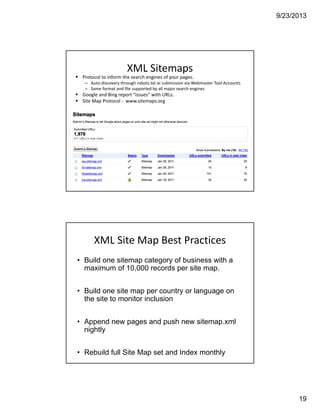 9/23/2013
19
XML Sitemaps
Protocol to inform the search engines of your pages.
– Auto‐discovery through robots.txt or submission via Webmaster Tool Accounts
– Same format and file supported by all major search engines 
Google and Bing report “issues” with URLs.
Site Map Protocol ‐ www.sitemaps.org
XML Site Map Best Practices
• Build one sitemap category of business with a
maximum of 10,000 records per site map.
• Build one site map per country or language on
the site to monitor inclusion
• Append new pages and push new sitemap.xml
nightly
• Rebuild full Site Map set and Index monthly
 