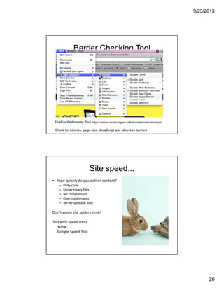 9/23/2013
20
Barrier Checking Tool
FireFox Webmaster Tool https://addons.mozilla.org/en-us/firefox/addon/web-developer/
Check for cookies, page size, JavaScript and other key barriers
Site speed...
• How quickly do you deliver content?
– Dirty code
– Unnecessary files
– No compression
– Oversized images
– Server speed & pipe
Don’t waste the spiders time!
Test with Speed tools 
Yslow 
Google Speed Tool 
 