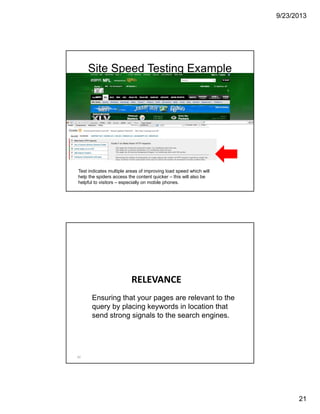 9/23/2013
21
Site Speed Testing Example
Test indicates multiple areas of improving load speed which will
help the spiders access the content quicker – this will also be
helpful to visitors – especially on mobile phones.
RELEVANCE
42
Ensuring that your pages are relevant to the
query by placing keywords in location that
send strong signals to the search engines.
 