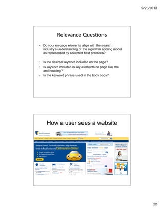 9/23/2013
22
Relevance Questions
• Do your on-page elements align with the search
industry’s understanding of the algorithm scoring model
as represented by accepted best practices?
• Is the desired keyword included on the page?
• Is keyword included in key elements on page like title
and heading?
• Is the keyword phrase used in the body copy?
How a user sees a website
 