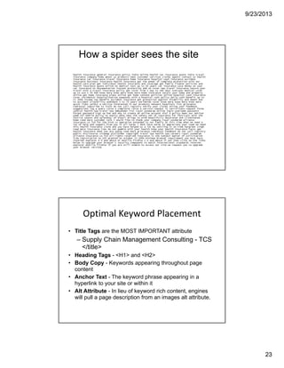 9/23/2013
23
How a spider sees the site
Optimal Keyword Placement
• Title Tags are the MOST IMPORTANT attribute
– Supply Chain Management Consulting - TCS
</title>
• Heading Tags - <H1> and <H2>
• Body Copy - Keywords appearing throughout page
content
• Anchor Text - The keyword phrase appearing in a
hyperlink to your site or within it
• Alt Attribute - In lieu of keyword rich content, engines
will pull a page description from an images alt attribute.
 