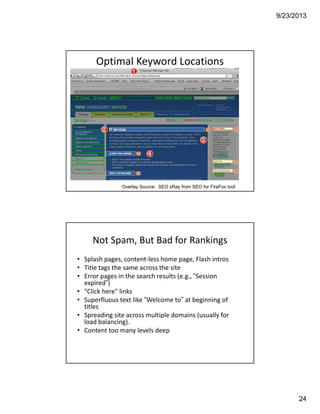 9/23/2013
24
Optimal Keyword Locations 
Illustrated
Overlay Source: SEO xRay from SEO for FireFox tool
bar
Not Spam, But Bad for Rankings
• Splash pages, content‐less home page, Flash intros
• Title tags the same across the site
• Error pages in the search results (e.g., “Session 
expired”)
• "Click here" links
• Superfluous text like “Welcome to” at beginning of 
titles
• Spreading site across multiple domains (usually for 
load balancing).
• Content too many levels deep
 