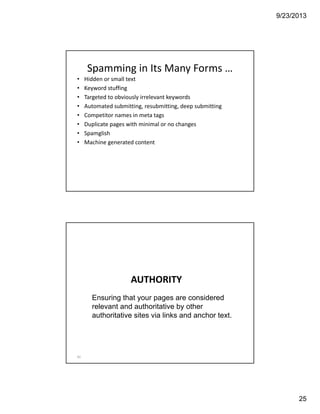 9/23/2013
25
• Hidden or small text
• Keyword stuffing
• Targeted to obviously irrelevant keywords
• Automated submitting, resubmitting, deep submitting
• Competitor names in meta tags
• Duplicate pages with minimal or no changes
• Spamglish
• Machine generated content
Spamming in Its Many Forms …
AUTHORITY
50
Ensuring that your pages are considered
relevant and authoritative by other
authoritative sites via links and anchor text.
 