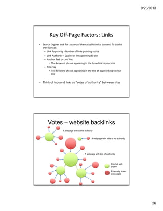 9/23/2013
26
Key Off‐Page Factors: Links 
• Search Engines look for clusters of thematically similar content. To do this 
they look at:
– Link Popularity ‐ Number of links pointing to site
– Link Authority – Quality of links pointing to site
– Anchor Text or Link Text
• The keyword phrase appearing in the hyperlink to your site
– Title Tag
• The keyword phrase appearing in the title of page linking to your 
site
• Think of inbound links as “votes of authority” between sites
Votes – website backlinks
A webpage with little or no authority
A webpage with some authority
A webpage with lots of authority
Internal web
pages
Externally linked
web pages
 