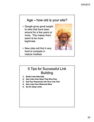 9/23/2013
28
Age – how old is your site?
• Google gives great weight
to sites that have been
around for a few years or
more. This makes them
seem to be more
legitimate.
• New sites will find it very
hard to compete in
mature markets
5 Tips for Successful Link
Building
1. Build Links Naturally
2. Get Links from Sites That Give Few.
3. Get Your Keywords into Your Link Text
4. Get Links from Relevant Sites
5. Go for Deep Links
 