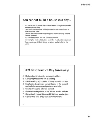 9/23/2013
31
You cannot build a house in a day...
• SEO takes time to identify the issues make the changes and wait for
reindexing and scoring.
• Often resources and Web Development team are not available or
have conflicting ideas
• Educate the wider team to help integrated into the existing content
creation workflow
• SEO must be done in line with Google standards
• Never employ black hat solutions or risk the negative consequences
• If you invest now SEO will deliver long term quality traffic for the
future!
SEO Best Practice Key Takeaways
1. Reduce barriers to entry for search spiders
2. Keyword phrase in far left of title tag
3. <H1> heading tag includes primary keyword phrase
4. Emphasize the primary keyword early in the content
and include secondary phrases as you write
5. Create strong and relevant content
6. Use relevant keywords in the anchor text for all links
7. Contextually relevant inbound links from quality sites
8. Consolidate links and pages to form clusters
62
 