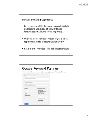 9/23/2013
4
Research Demand & Opportunity
• Leverage one of the keyword research tools to 
understand variations of keywords and 
relative search volume for each phrase. 
• Use “exact” or “phrase” match to get a closer 
representation to a natural search query
• Results are “averages” and not exact numbers
7https://adwords.google.com/select/KeywordToolExternal
Google Keyword Planner
8
adwords.google.com/ko/KeywordPlanner
 