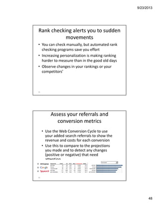 9/23/2013
48
Rank checking alerts you to sudden 
movements
• You can check manually, but automated rank 
checking programs save you effort
• Increasing personalization is making ranking 
harder to measure than in the good old days
• Observe changes in your rankings or your 
competitors’
95
96
Assess your referrals and 
conversion metrics
• Use the Web Conversion Cycle to use 
your added search referrals to show the 
revenue and costs for each conversion
• Use this to compare to the projections 
you made and to detect any changes 
(positive or negative) that need 
attention
 