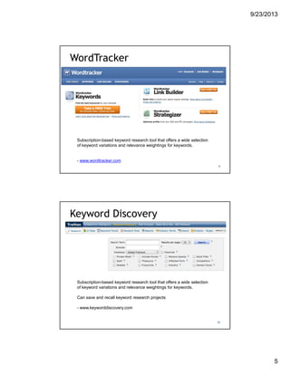 9/23/2013
5
WordTracker
9
Subscription-based keyword research tool that offers a wide selection
of keyword variations and relevance weightings for keywords.
- www.wordtracker.com
Keyword Discovery
10
Subscription-based keyword research tool that offers a wide selection
of keyword variations and relevance weightings for keywords.
Can save and recall keyword research projects
- www.keyworddiscovery.com
 