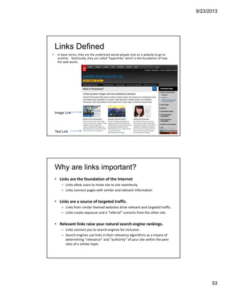 9/23/2013
53
105
Links Defined
• In basic terms, links are the underlined words people click on a website to go to 
another.   Technically, they are called "hyperlinks" which is the foundation of how 
the web works. 
Text Link
Image Link
Why are links important?
• Links are the foundation of the Internet
– Links allow users to move site to site seamlessly
– Links connect pages with similar and relevant information 
• Links are a source of targeted traffic. 
– Links from similar themed websites drive relevant and targeted traffic.
– Links create exposure and a “referral” scenario from the other site.  
• Relevant links raise your natural search engine rankings. 
– Links connect you to search engines for inclusion. 
– Search engines use links in their relevancy algorithms as a means of 
determining “relevance” and “authority” of your site within the peer 
sites of a similar topic. 
 