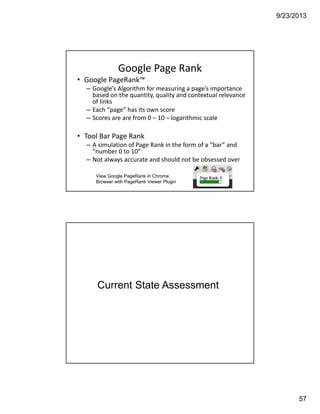 9/23/2013
57
Google Page Rank
• Google PageRank™ 
– Google’s Algorithm for measuring a page’s importance 
based on the quantity, quality and contextual relevance 
of links
– Each “page” has its own score 
– Scores are are from 0 – 10 – logarithmic scale
• Tool Bar Page Rank
– A simulation of Page Rank in the form of a “bar” and 
“number 0 to 10” 
– Not always accurate and should not be obsessed over 
View Google PageRank in Chrome
Browser with PageRank Viewer Plugin
Current State Assessment
IBM CONFIDENTIAL114
 