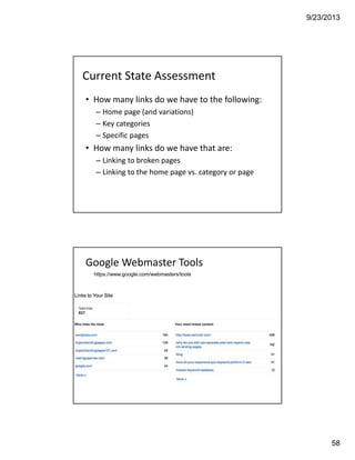 9/23/2013
58
Current State Assessment
• How many links do we have to the following: 
– Home page (and variations)
– Key categories
– Specific pages 
• How many links do we have that are: 
– Linking to broken pages 
– Linking to the home page vs. category or page
Google Webmaster Tools
https://www.google.com/webmasters/tools
 