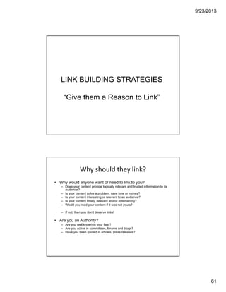 9/23/2013
61
LINK BUILDING STRATEGIES
“Give them a Reason to Link”
IBM CONFIDENTIAL121
Why should they link? 
• Why would anyone want or need to link to you?
– Does your content provide topically relevant and trusted information to its
audience?
– Is your content solve a problem, save time or money?
– Is your content interesting or relevant to an audience?
– Is your content timely, relevant and/or entertaining?
– Would you read your content if it was not yours?
– If not, then you don’t deserve links!
• Are you an Authority?
– Are you well known in your field?
– Are you active in committees, forums and blogs?
– Have you been quoted in articles, press releases?
 