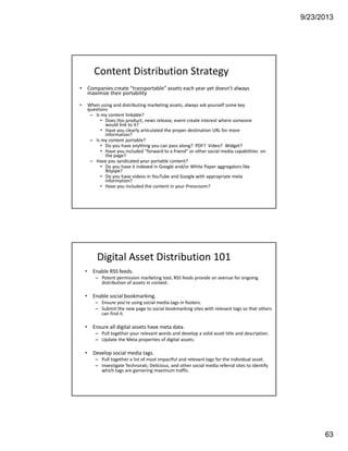 9/23/2013
63
Content Distribution Strategy
• Companies create “transportable” assets each year yet doesn’t always 
maximize their portability
• When using and distributing marketing assets, always ask yourself some key 
questions
– Is my content linkable? 
• Does this product, news release, event create interest where someone 
would link to it?
• Have you clearly articulated the proper destination URL for more 
information?
– Is my content portable?
• Do you have anything you can pass along?  PDF?  Video?  Widget?
• Have you included “forward to a friend” or other social media capabilities  on 
the page?
– Have you syndicated your portable content?
• Do you have it indexed in Google and/or White Paper aggregators like 
Bitpipe?
• Do you have videos in YouTube and Google with appropriate meta 
information?
• Have you included the content in your Pressroom?
Digital Asset Distribution 101
• Enable RSS feeds.
– Potent permission marketing tool, RSS feeds provide an avenue for ongoing 
distribution of assets in context.
• Enable social bookmarking.
– Ensure you’re using social media tags in footers.
– Submit the new page to social bookmarking sites with relevant tags so that others 
can find it.
• Ensure all digital assets have meta data.
– Pull together your relevant words and develop a solid asset title and description.
– Update the Meta properties of digital assets. 
• Develop social media tags.
– Pull together a list of most impactful and relevant tags for the individual asset.
– Investigate Technorati, Delicious, and other social media referral sites to identify 
which tags are garnering maximum traffic.
 